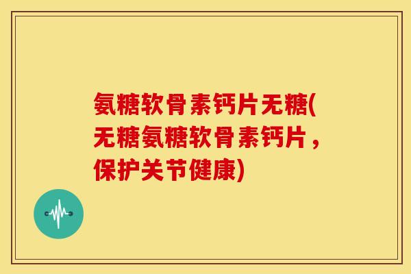 氨糖软骨素钙片无糖(无糖氨糖软骨素钙片，保护关节健康)