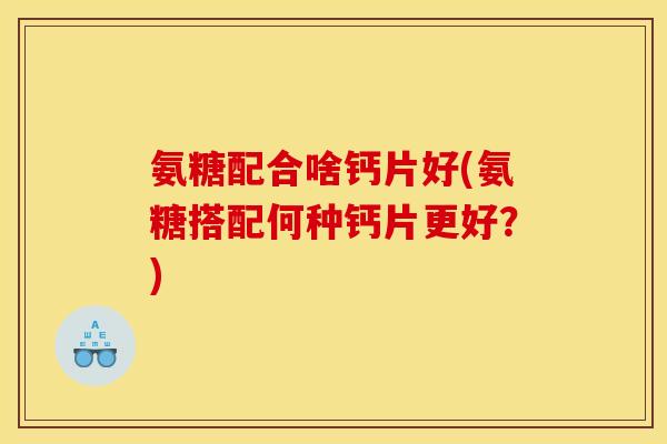 氨糖配合啥钙片好(氨糖搭配何种钙片更好？)