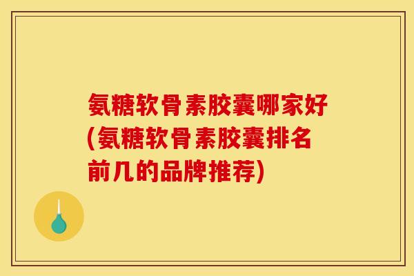 氨糖软骨素胶囊哪家好(氨糖软骨素胶囊排名前几的品牌推荐)