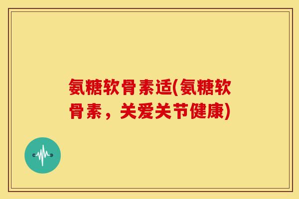 氨糖软骨素适(氨糖软骨素，关爱关节健康)