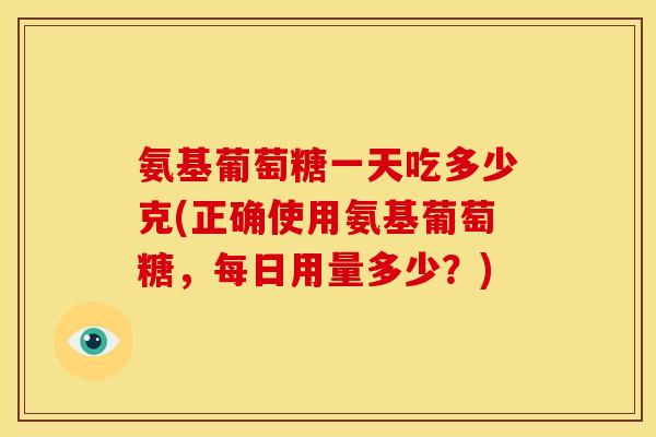 氨基葡萄糖一天吃多少克(正确使用氨基葡萄糖，每日用量多少？)