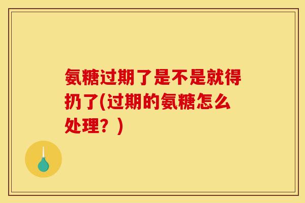 氨糖过期了是不是就得扔了(过期的氨糖怎么处理？)