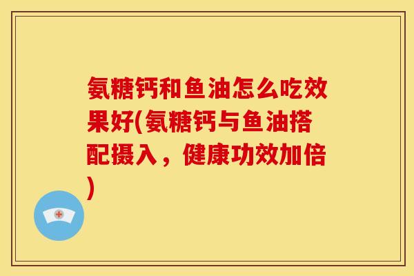 氨糖钙和鱼油怎么吃效果好(氨糖钙与鱼油搭配摄入，健康功效加倍)