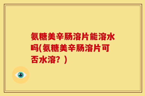 氨糖美辛肠溶片能溶水吗(氨糖美辛肠溶片可否水溶？)