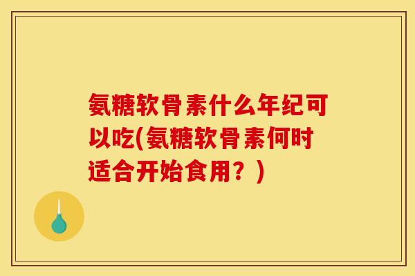 氨糖软骨素什么年纪可以吃(氨糖软骨素何时适合开始食用？)