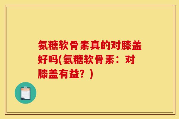 氨糖软骨素真的对膝盖好吗(氨糖软骨素：对膝盖有益？)