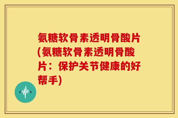 氨糖软骨素透明骨酸片(氨糖软骨素透明骨酸片：保护关节健康的好帮手)
