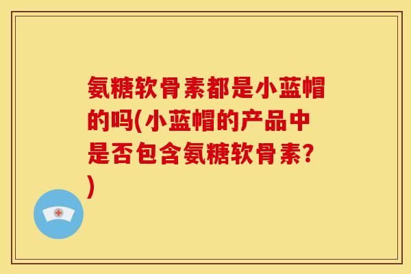 氨糖软骨素都是小蓝帽的吗(小蓝帽的产品中是否包含氨糖软骨素？)