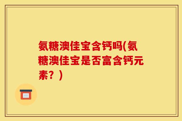氨糖澳佳宝含钙吗(氨糖澳佳宝是否富含钙元素？)