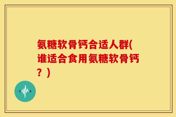 氨糖软骨钙合适人群(谁适合食用氨糖软骨钙？)