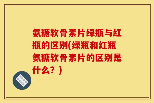 氨糖软骨素片绿瓶与红瓶的区别(绿瓶和红瓶氨糖软骨素片的区别是什么？)