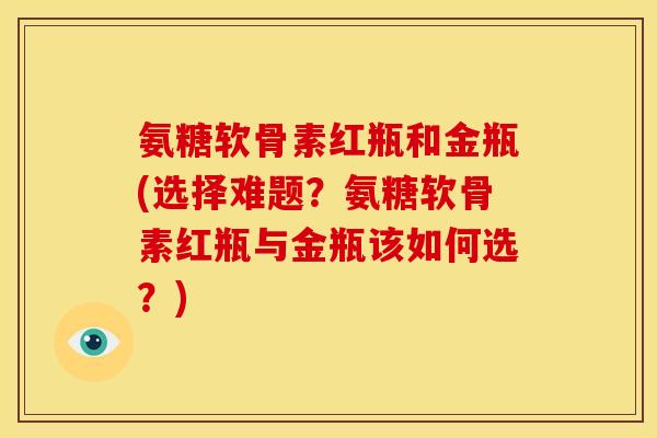 氨糖软骨素红瓶和金瓶(选择难题？氨糖软骨素红瓶与金瓶该如何选？)