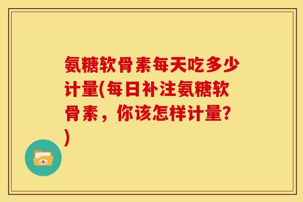 氨糖软骨素每天吃多少计量(每日补注氨糖软骨素，你该怎样计量？)
