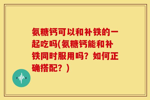 氨糖钙可以和补铁的一起吃吗(氨糖钙能和补铁同时服用吗？如何正确搭配？)