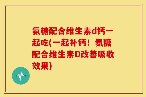 氨糖配合维生素d钙一起吃(一起补钙！氨糖配合维生素D改善吸收效果)
