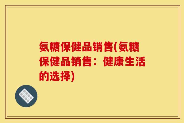 氨糖保健品销售(氨糖保健品销售：健康生活的选择)
