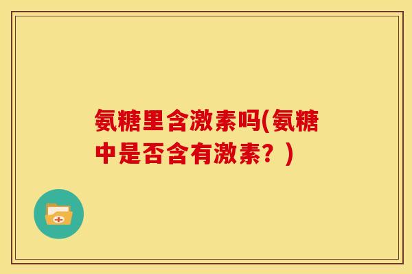 氨糖里含激素吗(氨糖中是否含有激素？)