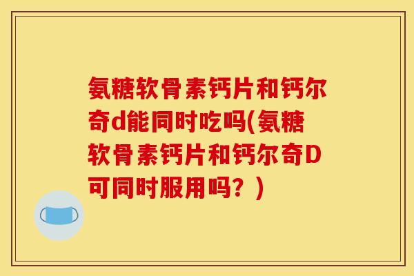氨糖软骨素钙片和钙尔奇d能同时吃吗(氨糖软骨素钙片和钙尔奇D可同时服用吗？)