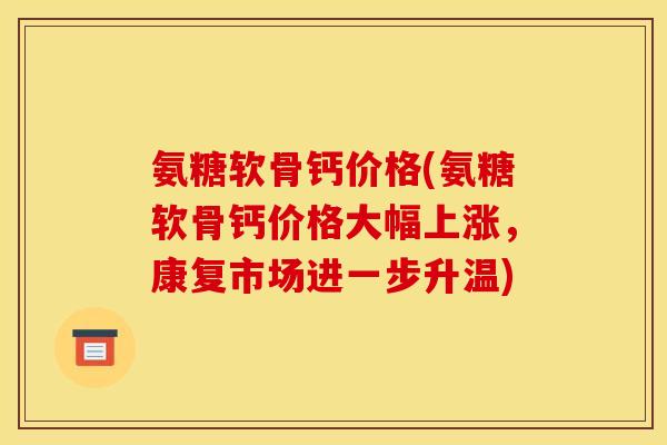 氨糖软骨钙价格(氨糖软骨钙价格大幅上涨，康复市场进一步升温)