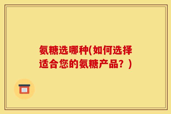 氨糖选哪种(如何选择适合您的氨糖产品？)