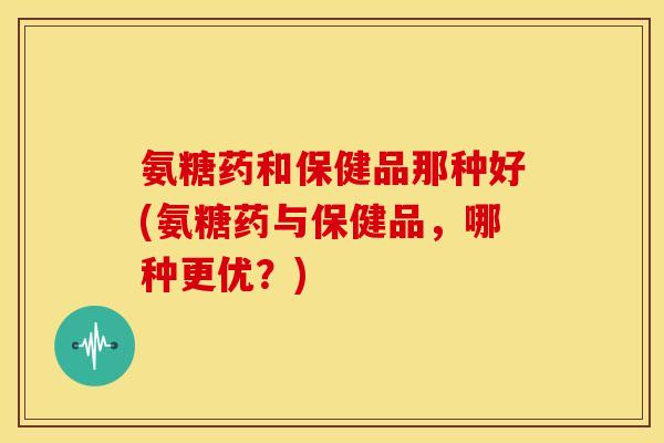 氨糖药和保健品那种好(氨糖药与保健品，哪种更优？)