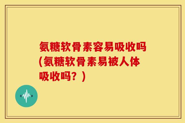 氨糖软骨素容易吸收吗(氨糖软骨素易被人体吸收吗？)