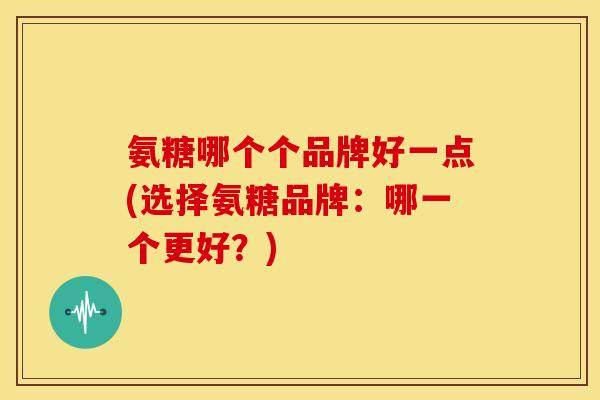 氨糖哪个个品牌好一点(选择氨糖品牌：哪一个更好？)