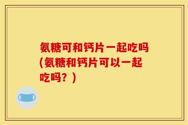 氨糖可和钙片一起吃吗(氨糖和钙片可以一起吃吗？)