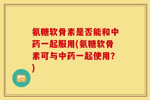 氨糖软骨素是否能和中药一起服用(氨糖软骨素可与中药一起使用？)