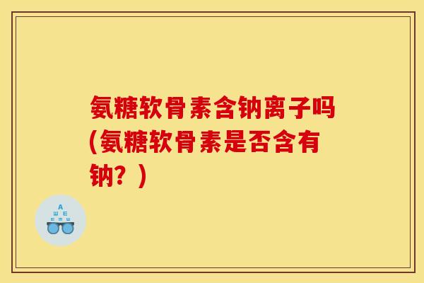 氨糖软骨素含钠离子吗(氨糖软骨素是否含有钠？)