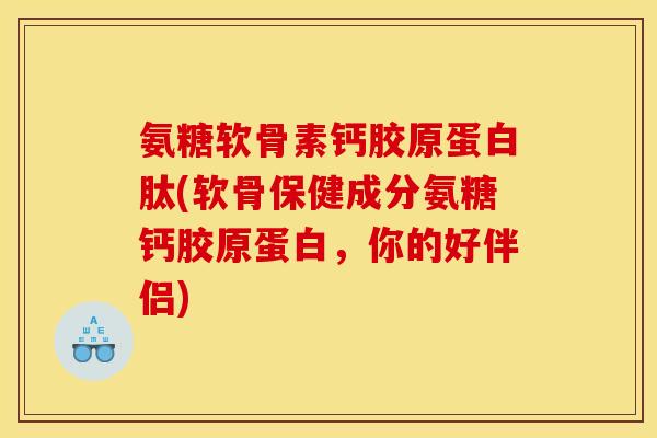 氨糖软骨素钙胶原蛋白肽(软骨保健成分氨糖钙胶原蛋白，你的好伴侣)