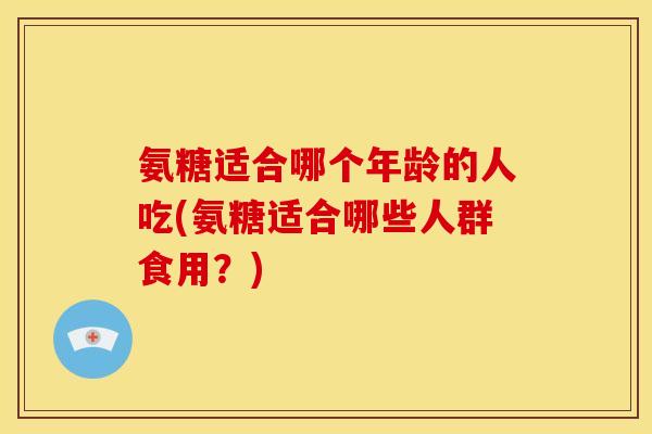 氨糖适合哪个年龄的人吃(氨糖适合哪些人群食用？)