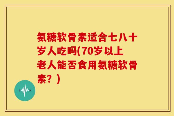 氨糖软骨素适合七八十岁人吃吗(70岁以上老人能否食用氨糖软骨素？)