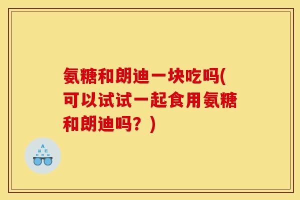 氨糖和朗迪一块吃吗(可以试试一起食用氨糖和朗迪吗？)