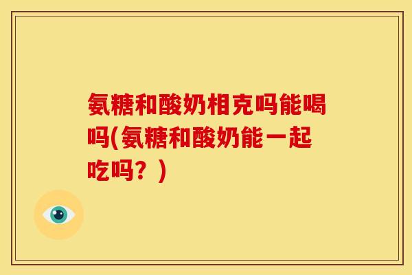 氨糖和酸奶相克吗能喝吗(氨糖和酸奶能一起吃吗？)