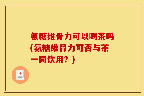 氨糖维骨力可以喝茶吗(氨糖维骨力可否与茶一同饮用？)