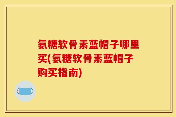 氨糖软骨素蓝帽子哪里买(氨糖软骨素蓝帽子购买指南)