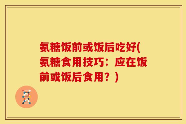 氨糖饭前或饭后吃好(氨糖食用技巧：应在饭前或饭后食用？)