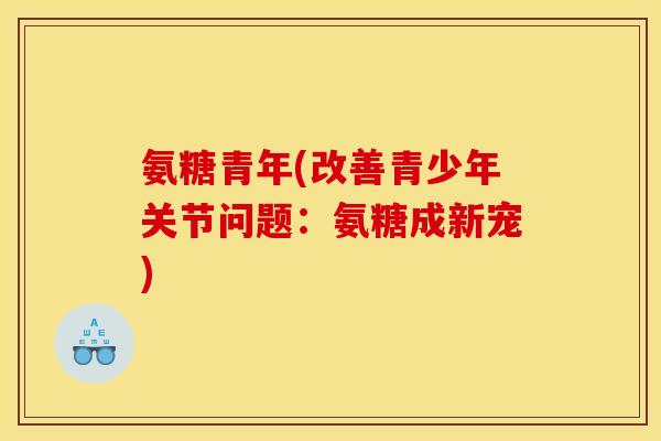氨糖青年(改善青少年关节问题：氨糖成新宠)
