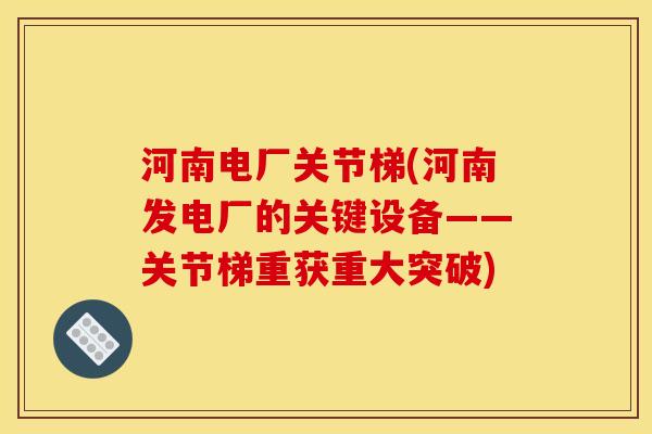 河南电厂关节梯(河南发电厂的关键设备——关节梯重获重大突破)