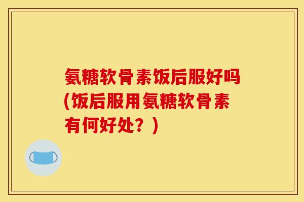 氨糖软骨素饭后服好吗(饭后服用氨糖软骨素有何好处？)
