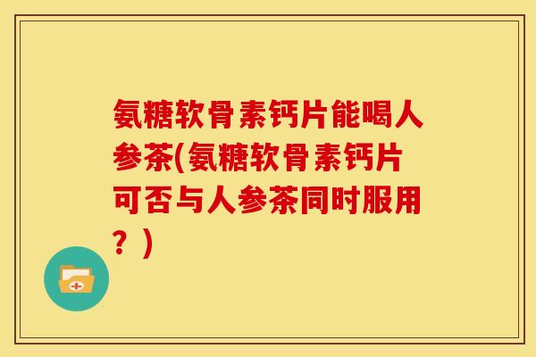 氨糖软骨素钙片能喝人参茶(氨糖软骨素钙片可否与人参茶同时服用？)