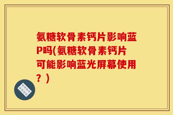 氨糖软骨素钙片影响蓝P吗(氨糖软骨素钙片可能影响蓝光屏幕使用？)