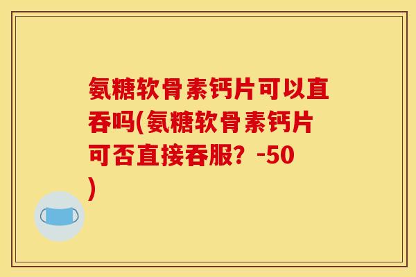 氨糖软骨素钙片可以直吞吗(氨糖软骨素钙片可否直接吞服？-50)