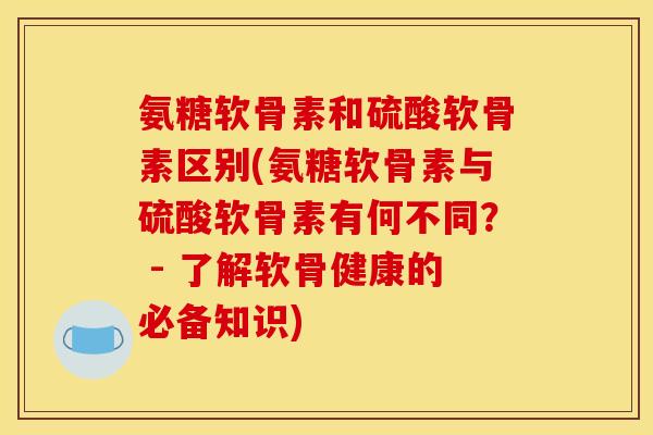 氨糖软骨素和硫酸软骨素区别(氨糖软骨素与硫酸软骨素有何不同？ - 了解软骨健康的必备知识)