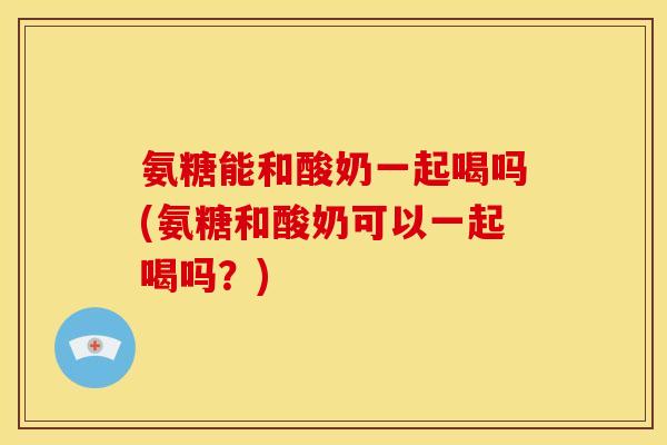 氨糖能和酸奶一起喝吗(氨糖和酸奶可以一起喝吗？)