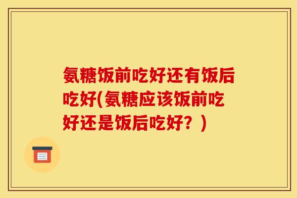 氨糖饭前吃好还有饭后吃好(氨糖应该饭前吃好还是饭后吃好？)