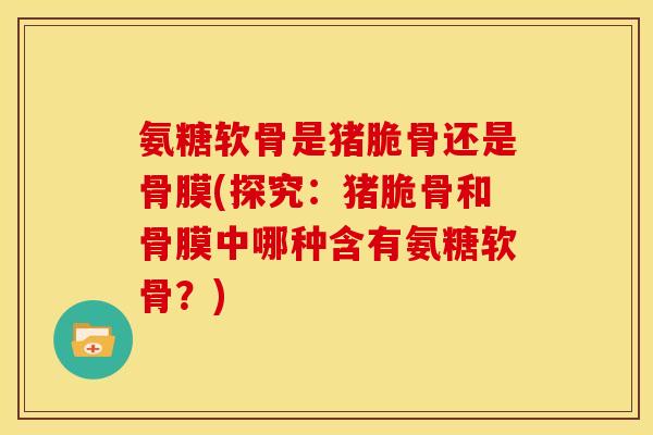 氨糖软骨是猪脆骨还是骨膜(探究：猪脆骨和骨膜中哪种含有氨糖软骨？)