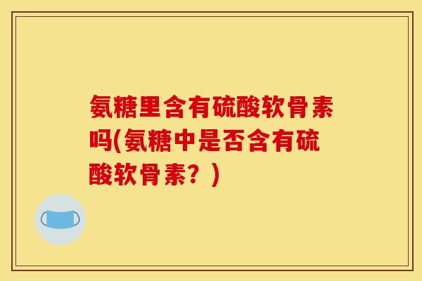 氨糖里含有硫酸软骨素吗(氨糖中是否含有硫酸软骨素？)