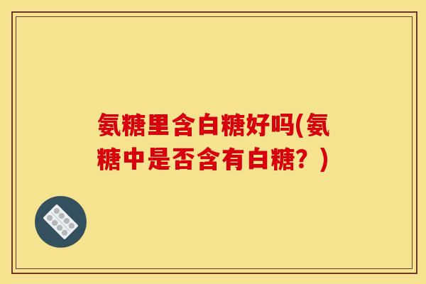 氨糖里含白糖好吗(氨糖中是否含有白糖？)
